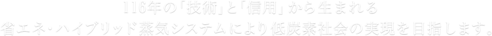 116年の「技術」と「信用」から生まれる省エネ・ハイブリッド蒸気システムにより低炭素社会の実現を目指します。